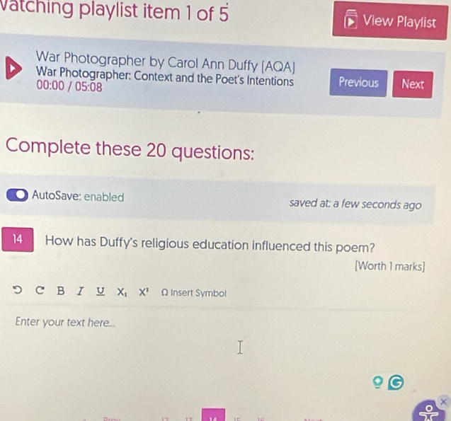 Vatching playlist item 1 of 5 View Playlist 
War Photographer by Carol Ann Duffy [AQA] 
War Photographer: Context and the Poet's Intentions Previous Next
00:00 05:08 
Complete these 20 questions: 
AutoSave: enabled saved at: a few seconds ago 
14 How has Duffy's religious education influenced this poem? 
[Worth 1 marks] 
B I U X_1X^1 Ω Insert Symbol 
Enter your text here... 
17 1