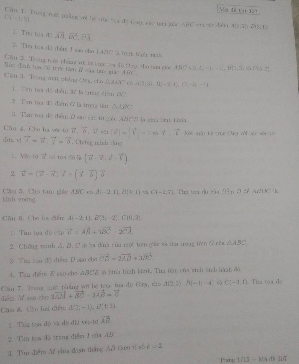 Mã đề thi 307
C(-1;5).
Câu 1. Trong mặt phẳng với hệ trục toa độ Ory, cho tam giác ABC với các điểm A(0;2);B(3,1);
1. Tìm tọa độ vector AB,vector BC,vector CA.
2. Tìm tọa độ điểm I sao cho IABC là hình bình hành
Câu 2. Trong mặt phẳng với hệ trục toa độ Oxy, cho tam giác ABC với A(-1,-1),B(1,3) và C(4;0).
Xác định tọa độ trực tâm H của tam giác ABC.
Câu 3. Trong mặt phẳng Ozy, cho △ ABC có A(2;3),B(-2;4),C(-5;-1).
1. Tìm tọa độ điểm M là trung điểm BC.
2. Tìm tọa độ điểm G là trọng tâm △ ABC.
3. Tìm tọa độ điểm D sao cho tứ giác ABCD là hình bình hành
Câu 4. Cho ba véc-tơ vector a,vector b,vector u với |vector a|=|vector b|=1 vector a⊥ vector b Xét một hệ trục Oxy với các véc-tơ
don vj vector i=vector a,vector j=vector b. Chứng minh rằng
1. Véc-tơ vector u có tọa dộ là (vector u· vector a;vector u· vector b).
2. vector u=(vector u· vector a)vector a+(vector u· vector b)vector b
Câu 5. Cho tam giác ABC có A(-2;1),B(4;1) và C(-2;7).  Tìm tọa độ của điểm D để ABDC là
hình vuōng.
Cău 6. Cho ba điểm A(-2;1),B(3;-2),C(0;3).
1. Tìm tọa độ của vector u=vector AB+3vector BC-2vector CA.
2. Chứng minh A, B, C là ba đỉnh của một tam giác và tìm trọng tâm G của △ ABC
3. Tìm tọa độ điểm D sao cho vector CD=2vector AB+3vector BC.
4. Tìm điểm E sao cho ABCE là hình bình hành. Tìm tâm của hình bình hành đó
Câu 7. Trong mặt phẳng với hệ trục tọa độ Oxy, cho A(2;3),B(-1;-4) và C(-3;1). Tìm tọa độ
diểm M sao cho 2vector AM+vector BC-3vector AB=vector 0.
Câu 8. Cho hai điểm A(1;-1),B(4;3).
1. Tìm tọa độ và độ đài véc-tơ vector AB.
2. Tìm tọa độ trung điểm I của AB.
3. Tim điểm M chia đoạn thẳng AB theo tỉ số k=2.
Trang 1/15 - Mã đề 307