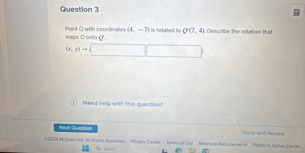 Point Q with coordinates (4,-7) is rotated to Q'(7,4). Describe the rotation that 
maps Q onto Q'.
(x,y)to (□ ,□ )
Need help with this question? 
Next Question Done and Review 
2024 McGraw Hill. All Rights Reserved. Privacy Center Terms of Use Minimum Requirements Platform Status Center 
Search