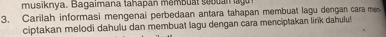 musiknya. Bagaimana tahapan membuat sebuan lagu! 
3. Carilah informasi mengenai perbedaan antara tahapan membuat lagu dengan cara men- 
ciptakan melodi dahulu dan membuat lagu dengan cara menciptakan lirik dahulu!