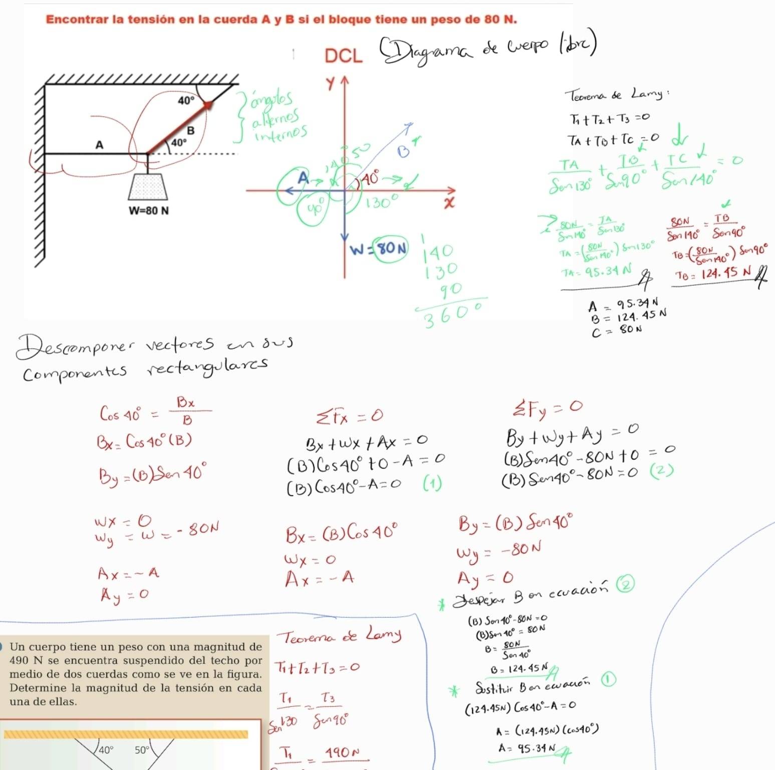 Encontrar la tensión en la cuerda A y B si el bloque tiene un peso de 80 N. 
DCL
40°
B 
A
40°
W=80N
Un cuerpo tiene un peso con una magnitud de
490 N se encuentra suspendido del techo por 
medio de dos cuerdas como se ve en la figura. 
Determine la magnitud de la tensión en cada 
una de ellas.
40° 50°