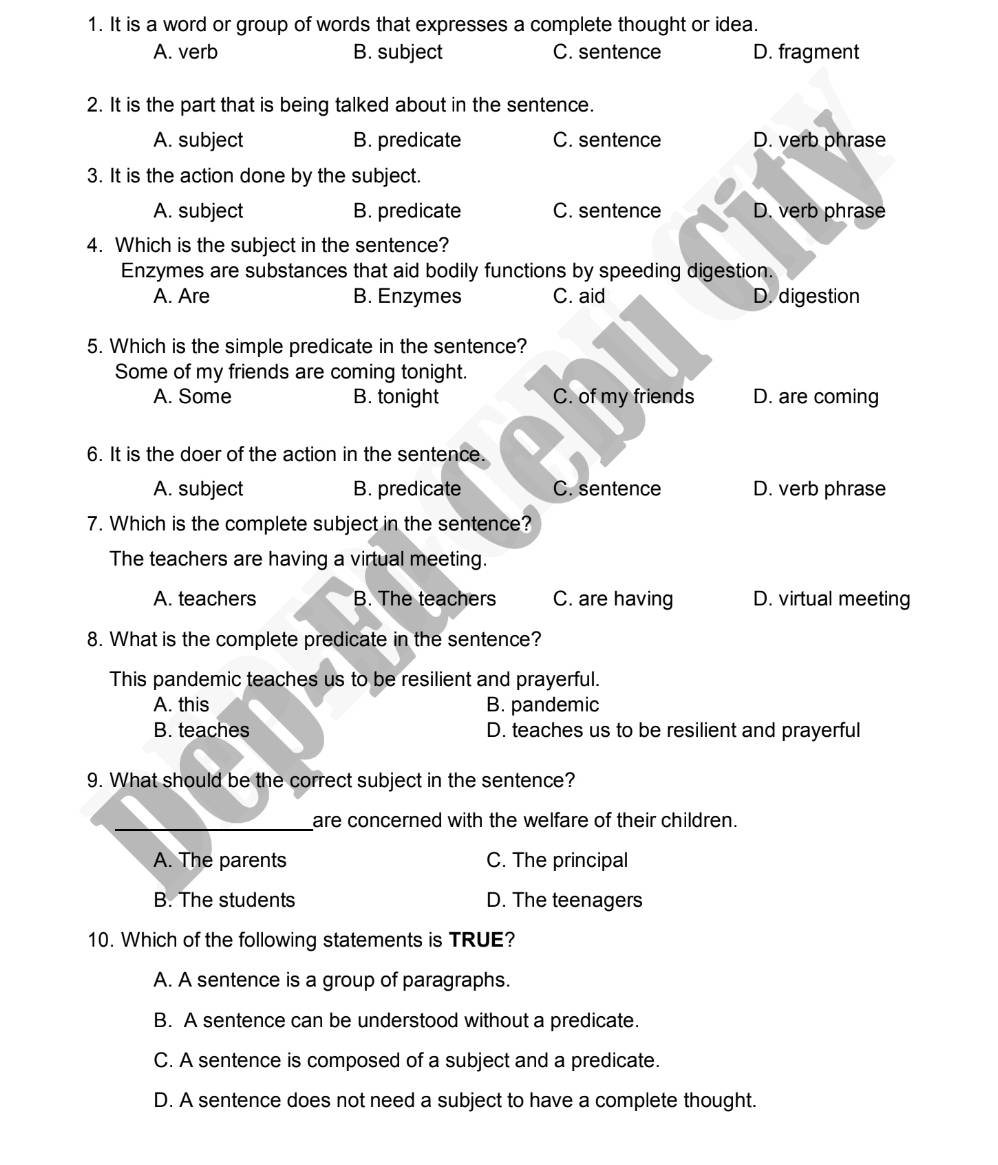 It is a word or group of words that expresses a complete thought or idea.
A. verb B. subject C. sentence D. fragment
2. It is the part that is being talked about in the sentence.
A. subject B. predicate C. sentence D. verb phrase
3. It is the action done by the subject.
A. subject B. predicate C. sentence D. verb phrase
4. Which is the subject in the sentence?
Enzymes are substances that aid bodily functions by speeding digestion.
A. Are B. Enzymes C. aid D. digestion
5. Which is the simple predicate in the sentence?
Some of my friends are coming tonight.
A. Some B. tonight C. of my friends D. are coming
6. It is the doer of the action in the sentence.
A. subject B. predicate C. sentence D. verb phrase
7. Which is the complete subject in the sentence?
The teachers are having a virtual meeting.
A. teachers B. The teachers C. are having D. virtual meeting
8. What is the complete predicate in the sentence?
This pandemic teaches us to be resilient and prayerful.
A. this B. pandemic
B. teaches D. teaches us to be resilient and prayerful
9. What should be the correct subject in the sentence?
_are concerned with the welfare of their children.
A. The parents C. The principal
B. The students D. The teenagers
10. Which of the following statements is TRUE?
A. A sentence is a group of paragraphs.
B. A sentence can be understood without a predicate.
C. A sentence is composed of a subject and a predicate.
D. A sentence does not need a subject to have a complete thought.