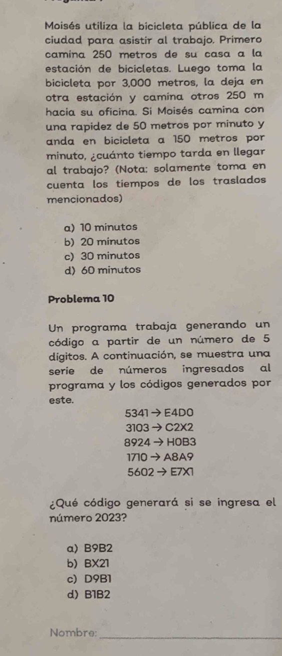 Moisés utiliza la bicicleta pública de la
ciudad para asistir al trabajo. Primero
camina 250 metros de su casa a la
estación de bicicletas. Luego toma la
bicicleta por 3,000 metros, la deja en
otra estación y camina otros 250 m
hacia su oficina. Si Moisés camina con
una rapidez de 50 metros por minuto y
anda en bicicleta a 150 metros por
minuto, ¿cuánto tiempo tarda en llegar
al trabajo? (Nota; solamente toma en
cuenta los tiempos de los traslados
mencionados)
a) 10 minutos
b) 20 minutos
c) 30 minutos
d) 60 minutos
Problema 10
Un programa trabaja generando un
código a partir de un número de 5
dígitos. A continuación, se muestra una
serie de números ingresados al
programa y los códigos generados por
este.
5341 E4D0
3103 C2X2
8924→ HOB3
1710 → A8A9
5602 → E7X1
¿Qué código generará si se ingresa el
número 2023?
a) B9B2
b) BX21
c) D9B1
d) B1B2
_
Nombre: