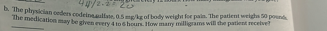 The physician orders codeine sulfate, 0.5 mg/kg of body weight for pain. The patient weighs 50 pounds
_ 
The medication may be given every 4 to 6 hours. How many milligrams will the patient receive?