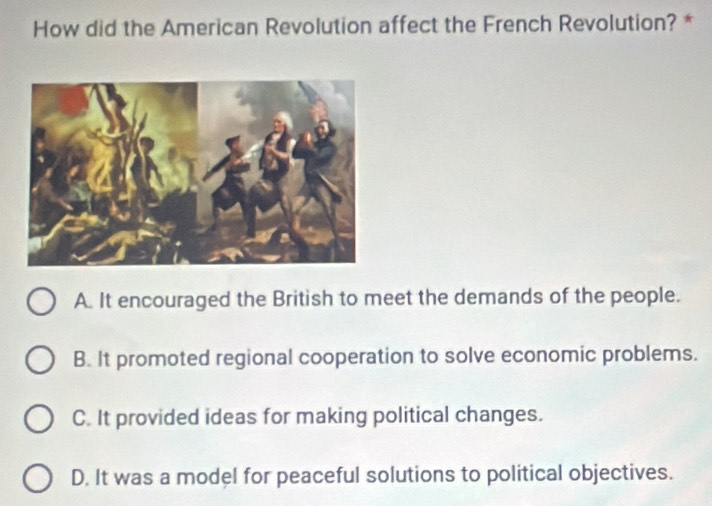 How did the American Revolution affect the French Revolution? *
A. It encouraged the British to meet the demands of the people.
B. It promoted regional cooperation to solve economic problems.
C. It provided ideas for making political changes.
D. It was a model for peaceful solutions to political objectives.