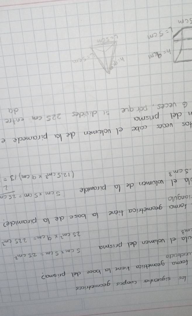 los siguantes (velpos geometrices 
forma geometlica fiemc (a base del prisma? 
vadrado 
ola el volumen elel prisma 5cm* 5cm=25cm^2
m^3
25cm^2* 9cm=225cm^3
forma geometrica fiene la base de (a piramide? 
rianguo 
la el volumen de (a piramidle 5cm* 5cm= 25cm/2  .5cm^3
(12.5cm^2* 9cm)/3=
tas veces cabe el volomen de la piramede e 
n del prisma 
G veces, por gue 5 (divides 225 cm entre 
da
h=9cm
h=9c L=5/600
L=5cm Ue5um 
scm