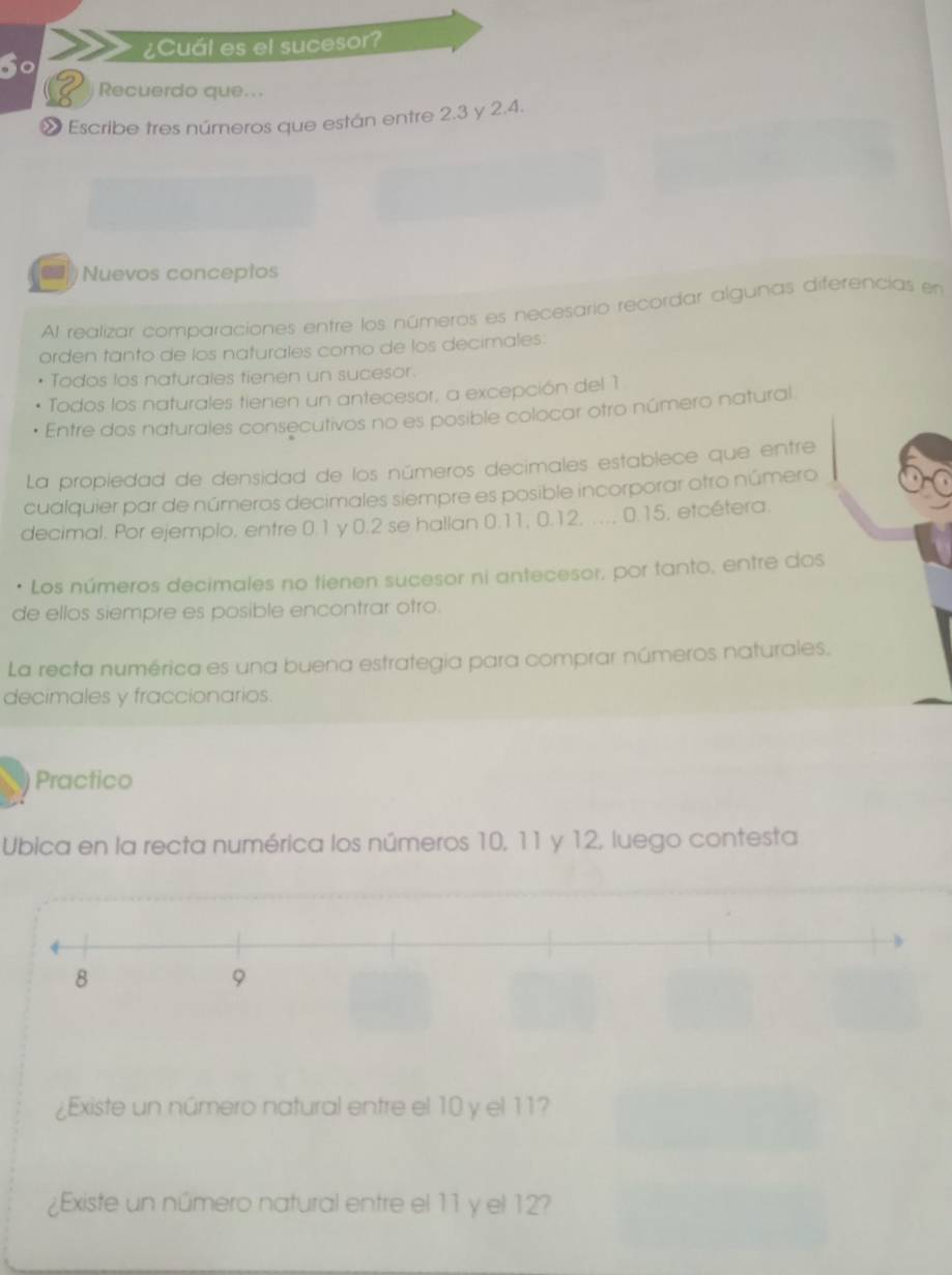 ¿Cuál es el sucesor? 
S0 
Recuerdo que... 
» Escribe tres números que están entre 2.3 y 2.4. 
Nuevos conceptos 
Al realizar comparaciones entre los números es necesario recordar algunas diferencias en 
orden tanto de los naturales como de los decimales: 
Todos los naturales tienen un sucesor. 
Todos los naturales tienen un antecesor, a excepción del 1 
Entre dos naturales consecutivos no es posible colocar otro número natural. 
La propiedad de densidad de los números decimales establece que entre 
cualquier par de números decimales siempre es posible incorporar otro número 
decimal. Por ejemplo, entre 0.1 y 0.2 se hallan 0.11, 0.12, .... 0.15, etcétera. 
• Los números decimales no tienen sucesor ni antecesor, por tanto, entre dos 
de ellos siempre es posible encontrar otro. 
La recta numérica es una buena estrategia para comprar números naturales. 
decimales y fraccionarios. 
Practico 
Ubica en la recta numérica los números 10, 11 y 12, luego contesta 
¿Existe un número natural entre el 10 y el 11? 
¿Existe un número natural entre el 11 y el 12?