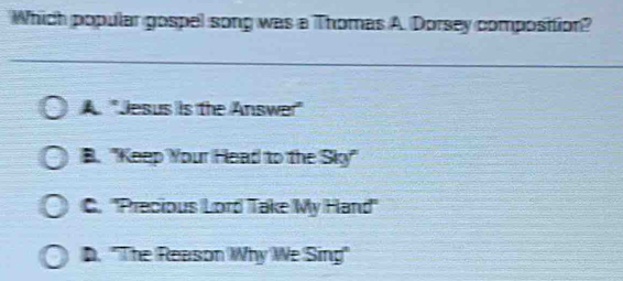 Which popular gospel song was a Thomas A. Dorsey composition?
A 'Jesus is the Answer'
B. "Keep Your Head to the Sky"
C. ''Precious Lord Take My Hand''
D. "The Reason Why We Sing"