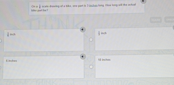 On a  1/6  scale drawing of a bike, one part is 3 inches long. How long will the actual
bike part be?
CLEAR CHEC
 1/6  inch  1/2  inch
6 inches 18 inches