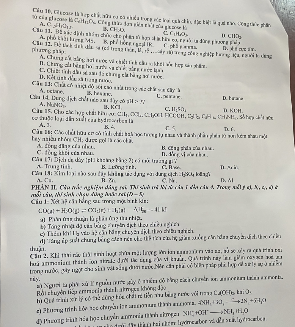 Glucose là hợp chất hữu cơ có nhiều trong các loại quả chín, đặc biệt là quả nho. Công thức phân
tử của glucose là C_6H_12O_6. Công thức đơn giản nhất của glucose là
A. C_1,5H_3O_1,5. B. CH_2O. C. C_3H_4O_3.
D. CHO_2.
Câu 11. Để xác định nhóm chức cho phân tử hợp chất hữu cơ, người ta dùng phương pháp
A. phổ khối lượng MS. B. phổ hồng ngoại IR. C. phổ gamma. D. phổ cực tím.
Câu 12. Để tách tinh dầu sả (có trong thần, lá, rễ ....cây sả) trong công nghiệp hương liệu, người ta dùng
phương pháp:
A. Chưng cất bằng hơi nước và chiết tinh dầu ra khỏi hỗn hợp sản phẩm.
B. Chưng cất bằng hơi nước và chiết bằng nước lạnh.
C. Chiết tinh dầu sả sau đó chưng cất bằng hơi nước.
D. Kết tinh dầu sả trong nước.
Câu 13: Chất có nhiệt độ sôi cao nhất trong các chất sau đây là
A. octane. B. hexane. C. pentane. D. butane.
Câu 14. Dung dịch chất nào sau đây có pH>7 ?
A. NaNO_3. B. KCl. C. H_2SO_4.
D. KOF |
Câu 15. Cho các hợp chất hữu cơ: CH_4,CCl_4,CH_3OH,HCOOH,C_2H_2,C_8H_18,CH_3NH_2. Số hợp chất hữu
cơ thuộc loại dẫn xuất của hydrocarbon là
A. 3. B. 4. C. 5. D. 6.
Câu 16: Các chất hữu cơ có tính chất hoá học tương tự nhau và thành phần phân tử hơn kém nhau một
hay nhiều nhóm CH_2 được gọi là các chất
A. đồng đẳng của nhau. B. đồng phân của nhau.
C. đồng khối của nhau. D. đồng vị của nhau.
Câu 17: Dịch dạ dày (pH khoảng bằng 2) có môi trường gì ?
A. Trung tính. B. Lưỡng tính. C. Base. D. Acid.
Câu 18: Kim loại nào sau đây không tác dụng với dung dịch H_2SO_4 loãng?
A. Cu. B. Zn. C. Na. D. Al.
PHÀN II. Câu trắc nghiệm đúng sai. Thí sinh trả lời từ câu 1 đến câu 4. Trong mỗi ja),b),c),d) ở
mỗi câu, thí sinh chọn đúng hoặc sai. (D-S)
Câu 1: Xét hệ cân bằng sau trong một bình kín:
CO(g)+H_2O(g)leftharpoons CO_2(g)+H_2(g) △ H_(28)^p=-41kJ
a) Phản ứng thuận là phản ứng thu nhiệt.
b) Tăng nhiệt độ cân bằng chuyển dịch theo chiều nghịch.
c) Thêm khí H_2 vào hệ cân bằng chuyển dịch theo chiều nghịch.
d) Tăng áp suất chung bằng cách nén cho thể tích của hệ giảm xuống cân bằng chuyền dịch theo chiều
thuận.
Câu 2. Khi thải rác thải sinh hoạt chứa một lượng lớn ion ammonium vào ao, hồ sẽ xảy ra quá trình oxi
hoá ammonium thành ion nitrate dưới tác dụng của vi khuần. Quá trình này làm giảm oxygen hoà tan
trong nước, gây ngạt cho sinh vật sống dưới nước.Nên cần phải có biện pháp phù hợp để xử lý sự ô nhiễm
này.
a) Người ta phải xử lí nguồn nước gây ô nhiễm đó bằng cách chuyển ion ammonium thành ammonia.
Rồi chuyển tiếp ammonia thành nitrogen khộng độc
b) Quá trình xử lý có thể dùng hóa chất rẻ tiền như bằng nước vôi trong Ca(OH)_2 , khí O_2.
c) Phương trình hóa học chuyển ion ammonium thành ammonia. 4NH_3+3O_2xrightarrow I°2N_2+6H_2O
d) Phương trình hóa học chuyển ammonia thành nitrogen NH_4^(++OH^-)to NH_3+H_2O
cho ưới đây thành hai nhóm: hydrocarbon và dẫn xuất hydrocarbon.