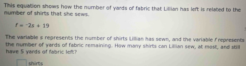 This equation shows how the number of yards of fabric that Lillian has left is related to the 
number of shirts that she sews.
f=-2s+19
The variable s represents the number of shirts Lillian has sewn, and the variable frepresents 
the number of yards of fabric remaining. How many shirts can Lillian sew, at most, and still 
have 5 yards of fabric left? 
shirts