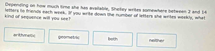 Depending on how much time she has available, Shelley writes somewhere between 2 and 14
letters to friends each week. If you write down the number of letters she writes weekly, what
kind of sequence will you see?
arithmetic geometric both neither