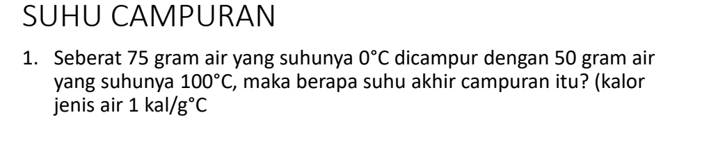 SUHU CAMPURAN 
1. Seberat 75 gram air yang suhunya 0°C dicampur dengan 50 gram air 
yang suhunya 100°C , maka berapa suhu akhir campuran itu? (kalor 
jenis air 1kal/g°C