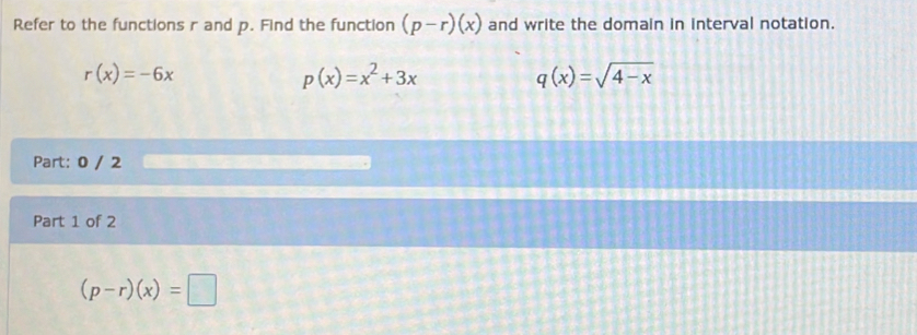 Refer to the functions r and p. Find the function (p-r)(x) and write the domain in interval notation.
r(x)=-6x
p(x)=x^2+3x
q(x)=sqrt(4-x)
Part: 0 / 2 
Part 1 of 2
(p-r)(x)=□