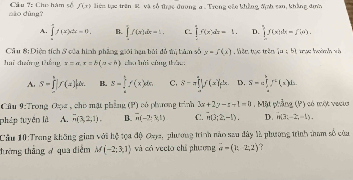 Cho hàm số f(x) liên tục trên R và số thực dương a . Trong các khẳng định sau, khẳng định
nào đúng?
A. ∈tlimits _a^(af(x)dx=0. B. ∈tlimits _a^af(x)dx=1. C. ∈tlimits _a^af(x)dx=-1. D. ∈tlimits _a^af(x)dx=f(a).
Câu 8:Diện tích S của hình phẳng giới hạn bởi đồ thị hàm số y=f(x) , liên tục trên [a;b] trục hoành và
hai đường thắng x=a,x=b(a cho bởi công thức:
A. S=∈tlimits _a^b|f(x)|dx. B. S=∈tlimits _a^bf(x)dx. C. S=π ∈tlimits _a^b|f(x)|dx. D. S=π ∈tlimits _a^bf^2)(x)dx.
Câu 9:Trong Oxyz , cho mặt phẳng (P) có phương trình 3x+2y-z+1=0. Mặt phẳng (P) có một vectơ
pháp tuyến là A. vector n(3;2;1). B. vector n(-2;3;1). C. vector n(3;2;-1). D. vector n(3;-2;-1).
Câu 10:Trong không gian với hệ tọa độ Oxyz, phương trình nào sau đây là phương trình tham số của
đường thẳng đ qua điểm M(-2;3;1) và có vectơ chỉ phương vector a=(1;-2;2) ?