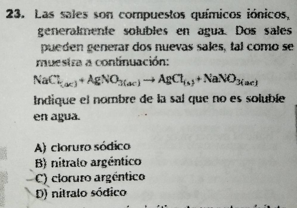 Las sales son compuestos químicos iónicos,
generalmente solubles en agua. Dos sales
pueden generar dos nuevas sales, tal como se
muestra a continuación:
NaCl_(X)+AgNO_3(ac)to AgCl_(s)+NaNO_3(ac)
Indique el nombre de la sal que no es soluble
en agua.
A) cloruro sódico
B) nitralo argéntico
C) cloruro argéntico
D) nitralo sódico