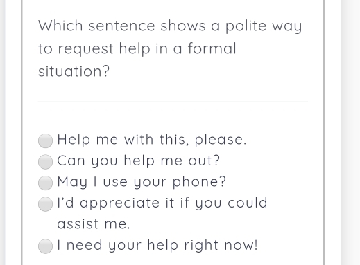 Which sentence shows a polite way
to request help in a formal 
situation?
Help me with this, please.
Can you help me out?
May I use your phone?
I'd appreciate it if you could
assist me.
I need your help right now!