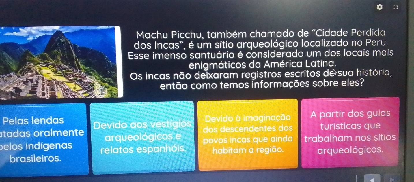 Machu Picchu, também chamado de “Cidade Perdida
dos Incas', é um sítio arqueológico localizado no Peru.
Esse imenso santuário é considerado um dos locais mais
enigmáticos da América Latina.
Os incas não deixaram registros escritos de sua história,
então como temos informações sobre eles?
Pelas lendas Devido à imaginação A partir dos guias
Devido aos vestígios
atadas oralmente dos descendentes dos turísticas que
arqueológicos e povos incas que ainda trabalham nos sítios
pelos indígenas relatos espanhóis habitam a região. arqueológicos.
brasileiros.