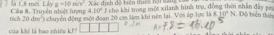 là 1,8 mét. Lây g=10m/s^2 Xác định độ biên thiên nội năng c 
Câu 8. Truyền nhiệt lượng 4.10^6J cho khí trong một xilanh hình trụ, đồng thời nhấn đẩy pitt 
tích 20dm^2) chuyển động một đoạn 20 cm làm khí nén lại. Với áp lực là 8.10^6N Độ biển thiên 
của khí là bao nhiêu kJ?