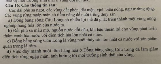 Bao vệ mời trường sih thai ở vùng dổi nui đốc.
Câu 16: Cho thông tin sau:
Các dải phù sa ngọt, các vùng đất phèn, đất mặn, vịnh biển nông, ngư trường rộng.
Các vùng rừng ngập mặn có tiểm năng để nuôi trồng thủy sản.
a) Đồng bằng sông Cửu Long có nhiều lợi thế để phát triển thành một vùng nông
nghiệp hàng hóa lớn của nước ta.
b) Đất phù sa màu mỡ, nguồn nước dồi dào, khí hậu thuận lợi cho vùng phát triển
thâm canh lúa nước với diện tích lúa lớn nhất cả nước.
c) Đồng bằng sông Cửu Long là vùng nuôi thủy sản lớn nhất cả nước với sản phẩm
quan trọng là tôm.
d) Việc đầy mạnh nuôi tôm hàng hóa ở Đồng bằng sông Cửu Long đã làm giảm
diện tích rừng ngập mặn, ảnh hưởng tới môi trường sinh thái của vùng.