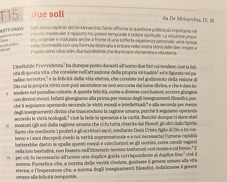 T15 Oue soli
da De Monarchia, III, 16
NCETTI CHIAVE Nell'ultimo capitolo del De Monarchia Dante affronta la questione política più importante nel
pporti tra Impero mondo medievale: il rapporto tra potere temporale e potere spirituale. La soluzione propo-
Chiesa sta, originale e maturata anche a fronte di una sofferta esperienza personale, verrà ripresa
mondo político
nella Commedia con una formula destinata a entrare nella nostra storia delle idee: Impero e
edievale
Papato sono «due soli», due luci distinte che illuminano vita terrena e vita eterna.
L'ineffabile Provvidenza¹ ha dunque posto davanti all'uomo due fini cui tendere: cioè la feli-
cità di questa vita, che consiste nell'attuazione della propria virtualità² ed è figurata nel pa-
radiso terrestre,ª e la felicità della vita eterna, che consiste nel godimento della visione di
Dio cui la propria virtù non può ascendere se non soccorsa dal lume divino, e che è dato in-
s tendere nel paradiso celeste. A queste felicità, come a diverse conclusioni, occorre giungere
con diversi mezzi. Infatti giungiamo alla prima per mezzo degli insegnamenti filosofici, pur-
ché li seguiamo operando secondo le virtù morali e intellettuali;ª e alla seconda per mezzo
degli insegnamenti divini che trascendono la ragione umana, purché li seguiamo operando
secondo le virtù teologali,º cioè la fede la speranza e la carità. Benché dunque ci siano stati
10 mostrati (gli uni dalla ragione umana che ci fu tutta chiarita dai filosofi; gli altri dallo Spirito
Santo che mediante i profeti e gli scrittori sacri, mediante Gesù Cristo figlio di Dio a lui coe-
terno e i suoi discepoli rivelò la verità soprannaturale e a noi necessaria) l'umana cupidità
butterebbe dietro le spalle questi mezzi e conclusioni se gli uomini, come cavalli vaganti
nella loro bestialità, non fossero nell’itinerario terreno trattenuti «col morso e col freno».º E
15 per ciò fu necessario all’uomo una duplice guida corrispondente al duplice fine:⁷ cioè il
sommo Pontefice che, a norma delle verità rivelate, guidasse il genere umano alla vita
eterna; e l’Imperatore che, a norma degli insegnamenti filosofici, indirizzasse il genere
umano alla felicità temporale.