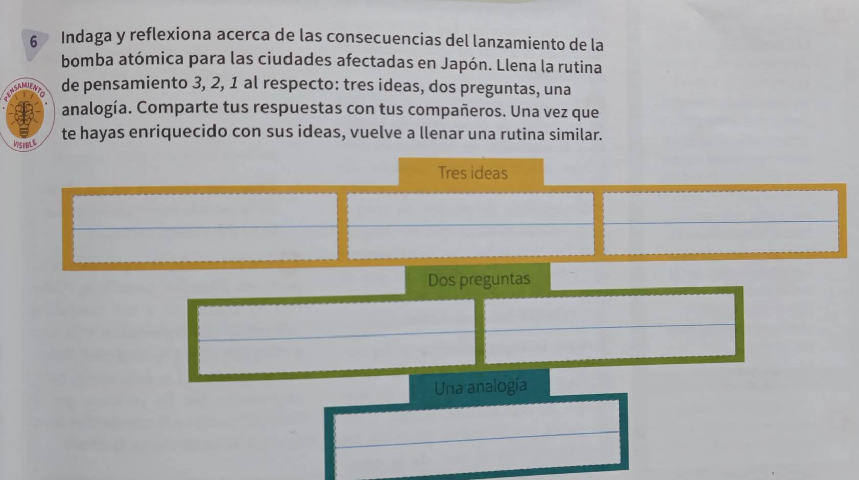 Indaga y reflexiona acerca de las consecuencias del lanzamiento de la
bomba atómica para las ciudades afectadas en Japón. Llena la rutina
de pensamiento 3, 2, 1 al respecto: tres ideas, dos preguntas, una
analogía. Comparte tus respuestas con tus compañeros. Una vez que
te hayas enriquecido con sus ideas, vuelve a llenar una rutina similar.
VSIBLE
Tres ideas
Dos preguntas
Una analogía