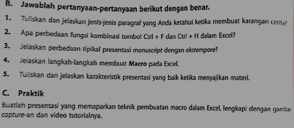 Jawablah pertanyaan-pertanyaan berikut dengan benar. 
1. Tulískan dan jelaskan jenīs-jenīs paragraf yang Anda ketahui ketika membuat karangan cerita? 
2. Apa perbedaan fungsi kombinasi tombol Ctrl+F dan Ctrl+H dalam Excel? 
3. Jelaskan perbedaan tipikal presentasi mønuscript dengan ekstempore? 
4. Jelaskan langkah-langkah membuat Macro pada Excel. 
5. Tuliskan dan jelaskan karakteristik presentasi yang baik ketika menyajikan materi. 
C. Praktik 
Buatiah presentasi yang memaparkan teknik pembuatan macro dalam Excel, lengkapi dengan gambar 
capture-an dan video tutorialnya.