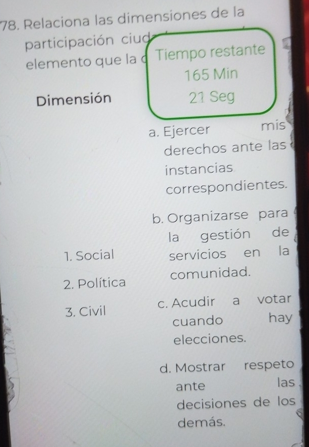 Relaciona las dimensiones de la
participación ciud
elemento que la c Tiempo restante
165 Min
Dimensión 21 Seg
a. Ejercer mis
derechos ante las 
instancias
correspondientes.
b. Organizarse para 
la gestión de
1. Social servicios en la
2. Política comunidad.
3. Civil c. Acudir a votar
cuando hay
elecciones.
d. Mostrar respeto
ante las
decisiones de los
demás.