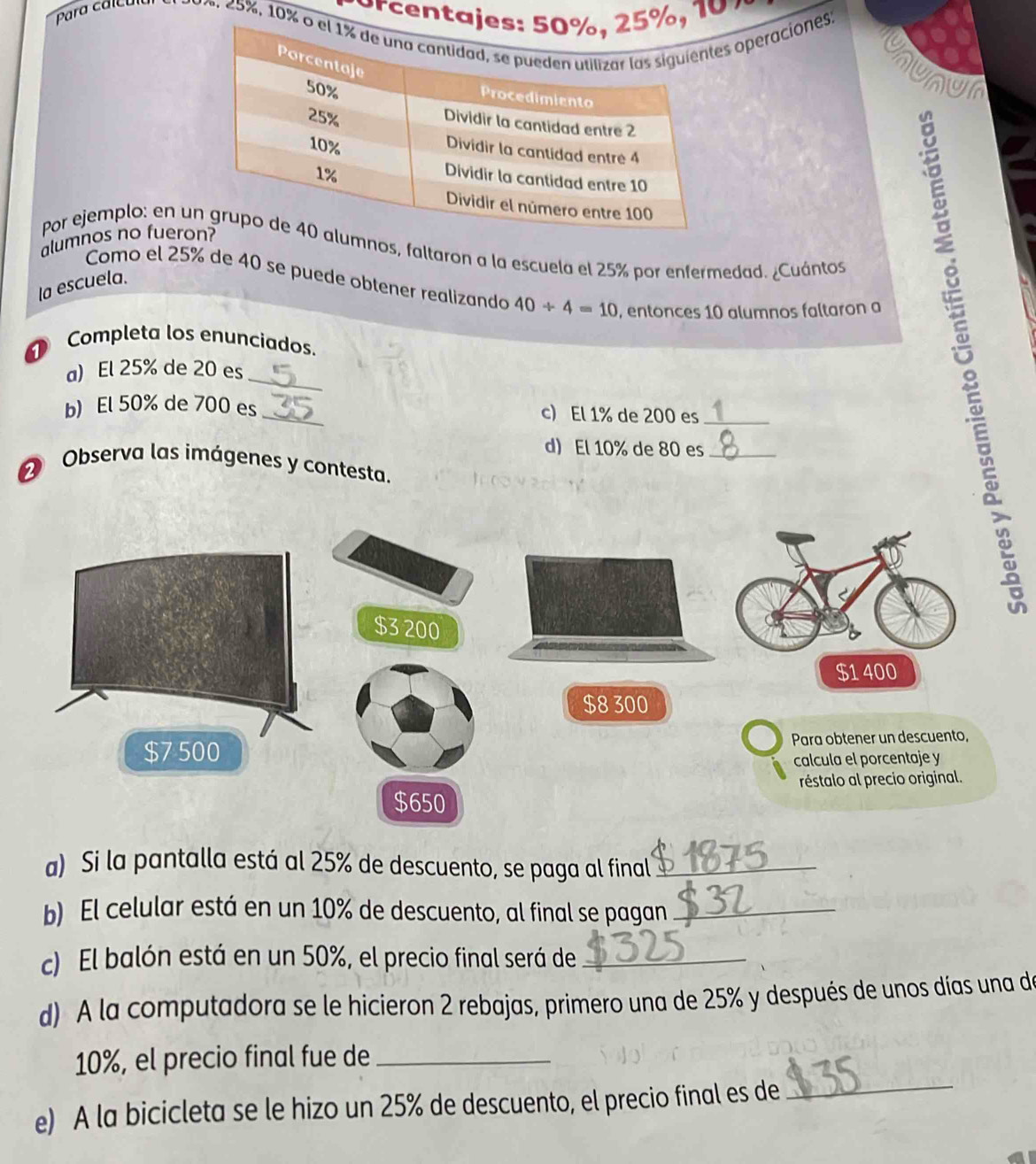 orcenta, 10 7
Para calculul 20 4, 25%, 10% operaciones, 
ununu 
alumnos no fuero 
Por ejemplo: en unos, faltaron a la escuela el 25% por enfermedad. ¿Cuántos 
Como el 25% de 40 se puede obtener realizando 40/ 4=10 , entonces 10 alumnos faltaron a 
la escuela. 
Completa los enunciados. 
_ 
a) El 25% de 20 es 
b) El 50% de 700 es _c) El 1% de 200 es_ 
d) El 10% de 80 es_ 
2 Observa las imágenes y contesta. 
a) Si la pantalla está al 25% de descuento, se paga al final_ 
b) El celular está en un 10% de descuento, al final se pagan_ 
c) El balón está en un 50%, el precio final será de_ 
d) A la computadora se le hicieron 2 rebajas, primero una de 25% y después de unos días una de 
_
10%, el precio final fue de_ 
e) A la bicicleta se le hizo un 25% de descuento, el precio final es de