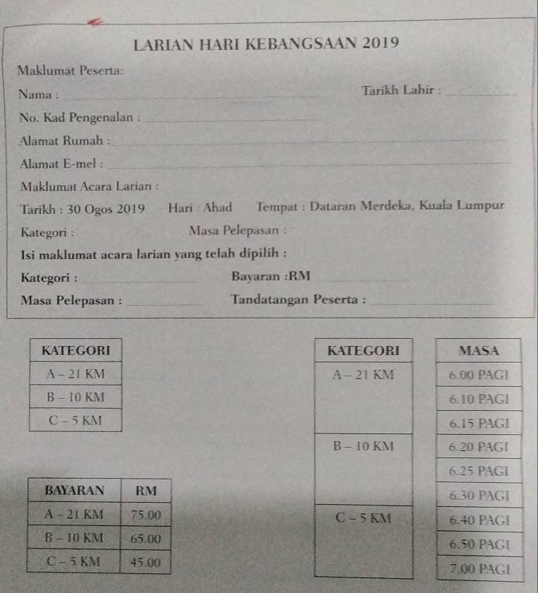 LARIAN HARI KEBANGSAAN 2019 
Maklumat Peserta: 
Nama :_ Tarikh Lahir :_ 
No. Kad Pengenalan :_ 
Alamat Rumah :_ 
Alamat E-mel :_ 
Maklumat Acara Larian : 
Tarikh : 30 Ogos 2019 Hari : Ahad Tempat : Dataran Merdeka, Kuala Lumpur 
Kategori : Masa Pelepasan : 
Isi maklumat acara larian yang telah dipilih : 
Kategori :_ Bayaran :RM 
_ 
Masa Pelepasan : _Tandatangan Peserta :_