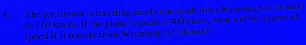 The jet stream is traveling nearly due south from Wyoming to Colorado 
at 110 knots. If the plane's speed is 400 knots, what will be its ground 
speed if it travels from Wyoming to Colorado?