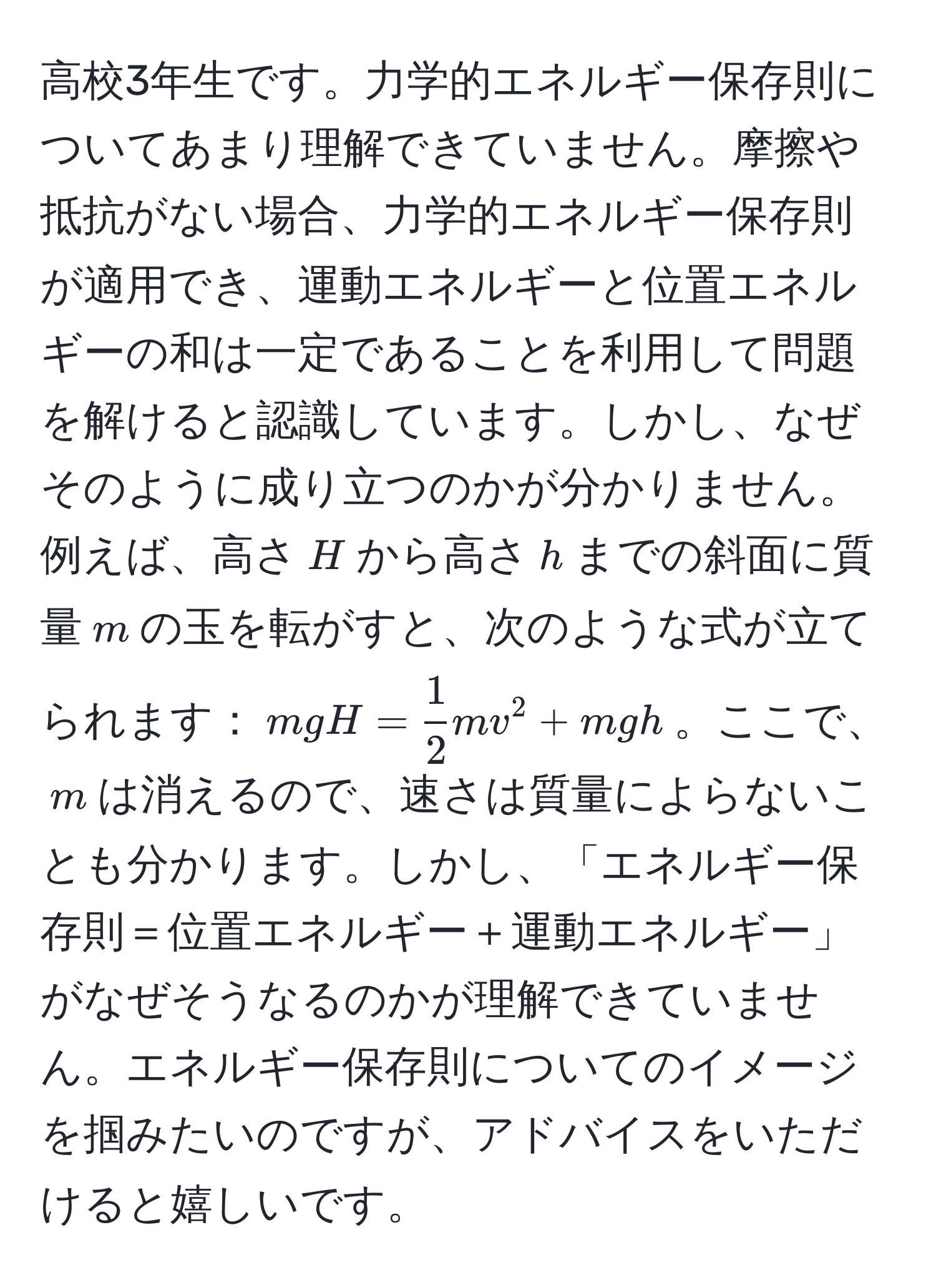 高校3年生です。力学的エネルギー保存則についてあまり理解できていません。摩擦や抵抗がない場合、力学的エネルギー保存則が適用でき、運動エネルギーと位置エネルギーの和は一定であることを利用して問題を解けると認識しています。しかし、なぜそのように成り立つのかが分かりません。例えば、高さ$H$から高さ$h$までの斜面に質量$m$の玉を転がすと、次のような式が立てられます：$mgH =  1/2  mv^2 + mgh$。ここで、$m$は消えるので、速さは質量によらないことも分かります。しかし、「エネルギー保存則＝位置エネルギー＋運動エネルギー」がなぜそうなるのかが理解できていません。エネルギー保存則についてのイメージを掴みたいのですが、アドバイスをいただけると嬉しいです。