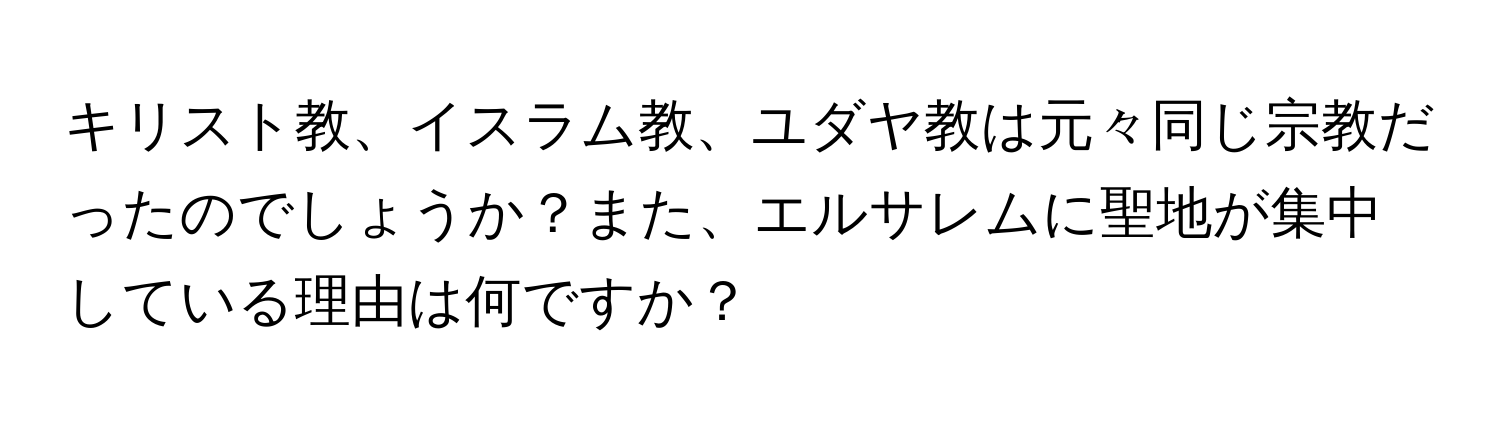 キリスト教、イスラム教、ユダヤ教は元々同じ宗教だったのでしょうか？また、エルサレムに聖地が集中している理由は何ですか？