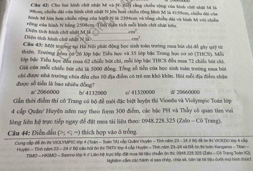 Cầu 42: Cho hai hình chữ nhật M và N. Biết rằng chiều rộng của hình chữ nhật M là
98cm, chiều dài của hình chữ nhật N lớn hơn chiều rộng hình M là 4159cm, chiều dài của
hình M lớn hơn chiều rộng của hình N là 2394cm và tổng chiều dài và hình M với chiều
rồng của hình N bằng 2508cm. Tính diện tích mỗi hình chữ nhật trên.
Diện tích hình chữ nhật M là _ cm^2.
Diện tích hình chữ nhật N là: _ cm^2.
Câu 43: Một trường tại Hà Nội phát động học sinh toàn trường mua bút chỉ để gây quỹ từ
thiện. Trường gồm có 26 lớp bậc Tiểu học và 35 lớp bậc Trung học cơ sở (THCS). Mỗi
lớp bậc Tiểu học đều mua 62 chiếc bút chì, mỗi lớp bậc THCS đều mua 72 chiếc bút chì.
Giá của mỗi chiếc bút chỉ là 5000 đồng. Tổng số tiền của học sinh toàn trường mua bút
chỉ được nhà trường chia đều cho 10 địa điểm có trẻ em khó khăn. Hỏi mỗi địa điểm nhận
được số tiền là bao nhiêu đồng?
a/ 2066000 b/ 4132000 c/ 41320000 d/ 20660000
Gần thời điểm thi cô Trang có bộ đề mới đặc biệt luyện thi Vioedu và Violympic Toán lớp
4 cấp Quận/ Huyện năm nay theo form 300 điểm, các bậc PH và Thầy cô quan tâm vui
lòng liên hệ trực tiếp ngay để đặt mua tài liệu theo: 0948.228.325 (Zalo - Cô Trang).
Câu 44: Điền dấu (>;