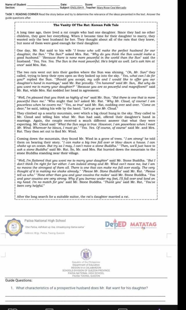 Name of Student _Date: Score:_
Section: Subject: ENGLISH-9 _Teacher: Mary Rose Cea Mercado
TASK 1: READING CORNER Read the story below and try to determine the relevance of the ideas presented in the text. Answer the
guide questions after.
The Vanity Of The Rat: Korean Folk Tale
A long time ago, there lived a rat couple who had one daughter. Since they had no other
children, they gave her everything. When it became time for their daughter to marry, they
wanted only the best husband for her. They thought about all of the rats that they knew,
but none of them were good enough for their daughter.
One day, Mr. Rat said to his wife "I know who will make the perfect husband for our
daughter, the Sun." "The Sun?" asked Mrs. Rat. "Why do you think the Sun would make a
good husband." "Because there is none more powerful in the world than the Sun" said the
husband. "Yes, Yes. Yes. The Sun is the most powerful. He's bright as well. Let's ask him at
once" said Mrs. Rat.
The two rats went out into their garden where the Sun was shining. "Oh, Mr. Sun!" they
called, trying to keep their eyes open as they looked up into the sky. "Yes, what can I do for
you?" replied the Sun. "Should you accept, my wife and I would like to offer you our
daughter's hand in marriage," said Mr. Rat proudly. "I'm honored" said Mr. Sun, But why do
you want me to marry your daughter?" "Because you are so powerful and magnificent!" said
Mr. Rat, while Mrs. Rat nodded her head in agreement.
"Well, I'm pleased that you think so highly of me" said Mr. Sun. "But there is one that is more
powerful than me." "Who might that be? asked Mr. Rat. "Why Mr. Cloud, of course! I am
powerless when he covers me." "Yes, so true" said Mr. Rat, nodding over and over. "Come on
dear," he said, taking his wife by the hand. "Let's go see Mr. Cloud."
They climbed up a nearby mountain, over which a big cloud hung in the sky. They called to
Mr. Cloud and telling him what Mr. Sun had said, offered their daughter's hand in
marriage. Again, the couple received a much different answer that what they were
expecting. Mr. Cloud said "What the Sun says is true. However, I am powerless when I meet
Mr. Wind. Wherever he blows, I must go." "Yes. Yes. Of course, of course" said Mr. and Mrs.
Rat. They then set out to find Mr. Wind.
Coming down the mountain, they found Mr. Wind in a grove of trees. "I am strong" he told
them on hearing their story. "I can make a big tree fall over or blow down a house. I can
shake up an ocean. But try as I may, I can't move a stone Buddha." "Then, we'll just have to
ask a stone Buddha" said Mr. Rat. So, Mr. and Mrs. Rat hurried down the mountain to the
stone Buddha standing near their village.
"Well, I'm flattered that you want me to marry your daughter" said Mr. Stone Buddha. "But I
don't think I'm right for her either. I am indeed strong and Mr. Wind can't move me, but I am
no means the strongest of them all. There is one that can make me fall over easily. The very
thought of it is making me shake already." "Please Mr. Stone Buddha" said Mr. Rat. "Please
tell us who." "None other than you and your cousins the moles" said Mr. Stone Buddha. "You
and your cousins are very strong. Why if you burrow under my feet, I'll fall over and land on
my head. I'm no match for you" said Mr. Stone Buddha. "Thank you" said Mr. Rat, "You've
been very helpful."
After the long search for a suitable suitor, the rat's daughter married a rat.
Paiisa National High School
'One Palisa, Adhikain ay Ilsa, Umaaksyong Sama-sama'' DRTED MATATAG
Address: Brgy. Paása, Tiaong, Quezon
Republic of the Philipeines
REGION IV-A CALABARZON  Denartent of Edunation
SCHOOLS DIVISION OF QUEZON PROVINGE
Paisa National Hìgh School PAIISA TIAONG, QUEZON
Guide Questions:
1. What characteristics of a prospective husband does Mr. Rat want for his daughter?
_
_