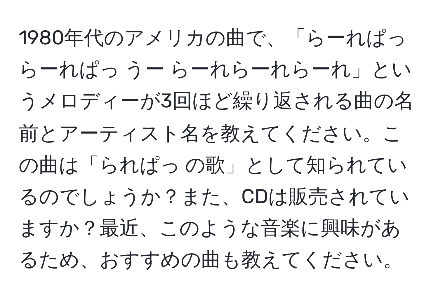 1980年代のアメリカの曲で、「らーれぱっ らーれぱっ うー らーれらーれらーれ」というメロディーが3回ほど繰り返される曲の名前とアーティスト名を教えてください。この曲は「られぱっ の歌」として知られているのでしょうか？また、CDは販売されていますか？最近、このような音楽に興味があるため、おすすめの曲も教えてください。