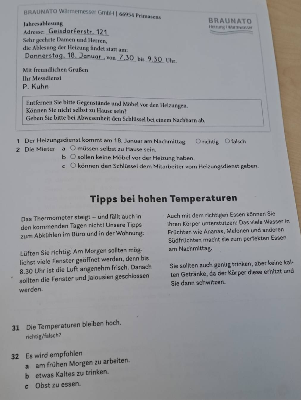 BRAUNATO Wärmemesser GmbH | 66954 Primasens
BRAUNATO
Jahresablesung Heizung I Warmwasser
Adresse: Geisdorferstr, 121
Sehr geehrte Damen und Herren,
die Ablesung der Heizung findet statt am:
Donnerstag, 18. Januar , von 7.30 bis 9.30 Uhr.
Mit freundlichen Grüßen
Ihr Messdienst
P. Kuhn
Entfernen Sie bitte Gegenstände und Möbel vor den Heizungen.
Können Sie nicht selbst zu Hause sein?
Geben Sie bitte bei Abwesenheit den Schlüssel bei einem Nachbarn ab.
1 Der Heizungsdienst kommt am 18. Januar am Nachmittag. richtig falsch
2 Die Mieter a müssen selbst zu Hause sein.
b sollen keine Möbel vor der Heizung haben.
C können den Schlüssel dem Mitarbeiter vom Heizungsdienst geben.
Tipps bei hohen Temperaturen
Das Thermometer steigt - und fällt auch in  Auch mit dem richtigen Essen können Sie
den kommenden Tagen nicht! Unsere Tipps  Ihren Körper unterstützen: Das viele Wasser in
zum Abkühlen im Büro und in der Wohnung: Früchten wie Ananas, Melonen und anderen
Südfrüchten macht sie zum perfekten Essen
Lüften Sie richtig: Am Morgen sollten mög- am Nachmittag.
lichst viele Fenster geöffnet werden, denn bis
8.30 Uhr ist die Luft angenehm frisch. Danach Sie sollten auch genug trinken, aber keine kal-
sollten die Fenster und Jalousien geschlossen ten Getränke, da der Körper diese erhitzt und
Sie dann schwitzen.
werden.
31 Die Temperaturen bleiben hoch.
richtig/falsch?
32 Es wird empfohlen
a am frühen Morgen zu arbeiten.
b etwas Kaltes zu trinken.
c Obst zu essen.