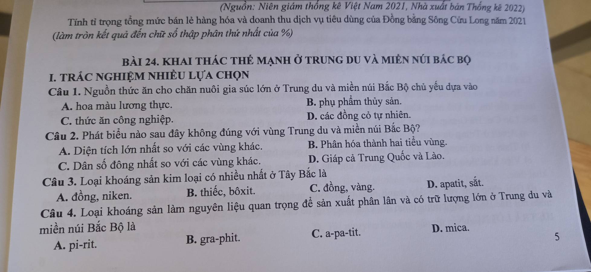 (Nguồn: Niên giám thống kê Việt Nam 2021, Nhà xuất bản Thống kê 2022)
Tính tỉ trọng tồng mức bán lẻ hàng hóa và doanh thu dịch vụ tiêu dùng của Đồng bằng Sông Cửu Long năm 2021
(làm tròn kết quả đến chữ số thập phân thứ nhất của %)
bàI 24. KhAI THÁC THÊ MẠNH ở TRUNG DU và MIÊN NúI bÁc bọ
I. TRÁC NGHIỆM NHIÈU LựA ChọN
Câu 1. Nguồn thức ăn cho chăn nuôi gia súc lớn ở Trung du và miền núi Bắc Bộ chủ yếu dựa vào
A. hoa màu lương thực. B. phụ phầm thủy sản.
C. thức ăn công nghiệp. D. các đồng cỏ tự nhiên.
Câu 2. Phát biểu nào sau đây không đúng với vùng Trung du và miền núi Bắc Bộ?
A. Diện tích lớn nhất so với các vùng khác. B. Phân hóa thành hai tiểu vùng.
C. Dân số đông nhất so với các vùng khác. D. Giáp cả Trung Quốc và Lào.
Câu 3. Loại khoáng sản kim loại có nhiều nhất ở Tây Bắc là
C. đồng, vàng.
A. đồng, niken. B. thiếc, bôxit. D. apatit, sắt.
Câu 4. Loại khoáng sản làm nguyên liệu quan trọng để sản xuất phân lân và có trữ lượng lớn ở Trung du và
miền núi Bắc Bộ là D. mica.
A. pi-rit. B. gra-phit. C. a-pa-tit.
5