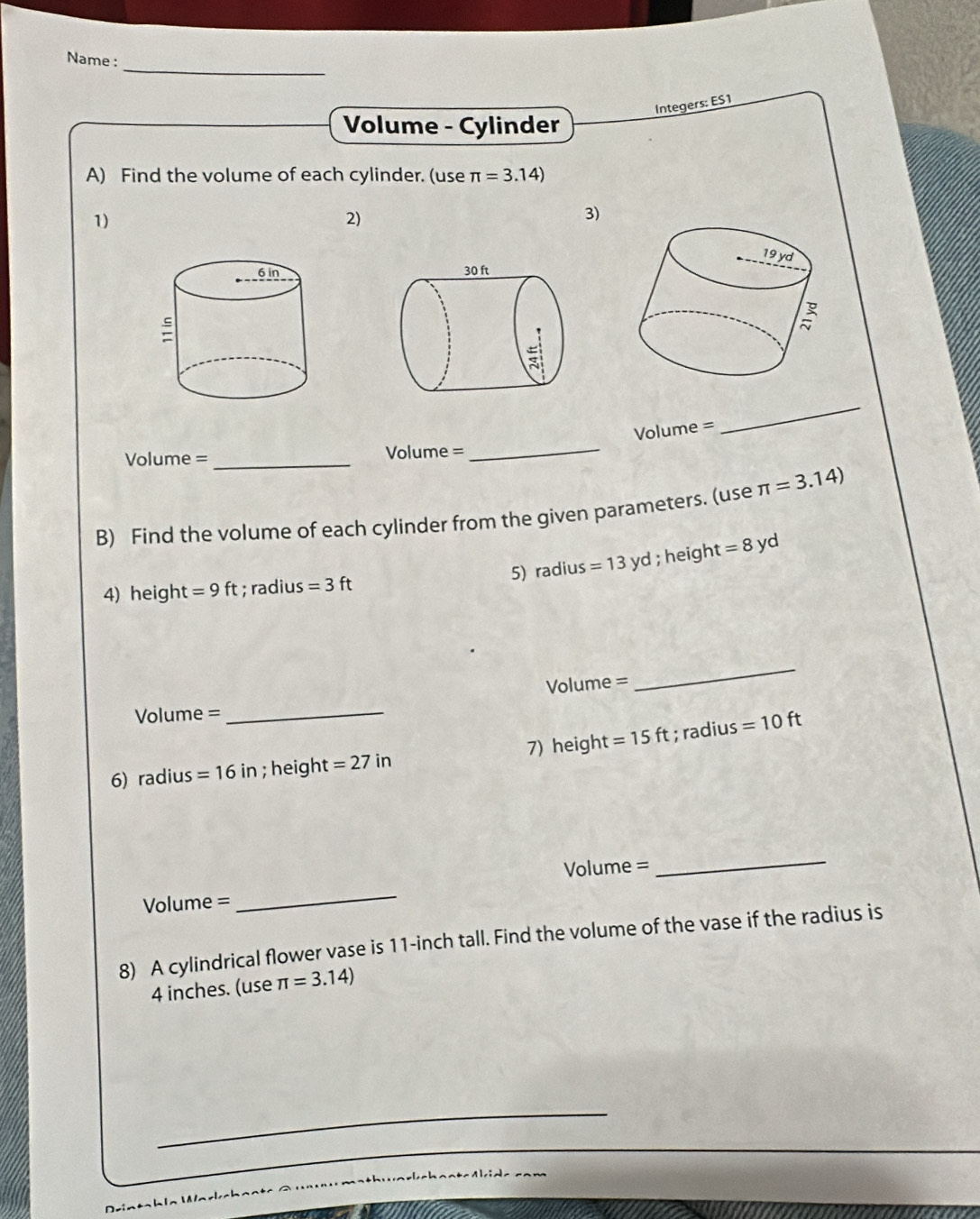 Name :
Integers: ES1
Volume - Cylinder
A) Find the volume of each cylinder. (use π =3.14)
1)
2)
3)
 
Volume =
_
Volume = _Volume =_
B) Find the volume of each cylinder from the given parameters. (use π =3.14)
5) radius =13yd; heigh t=8 yd
4) height =9ft; radius =3ft
Volume =
_
Volume =_
6) radius =16in; height =27in 7) height =15ft; radius =10ft
Volume = _Volume =_
8) A cylindrical flower vase is 11-inch tall. Find the volume of the vase if the radius is
4 inches. (use π =3.14)
_