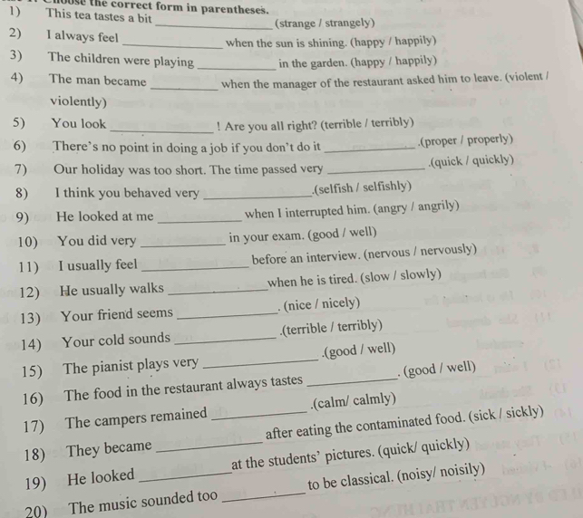 1oose the correct form in parentheses. 
1) This tea tastes a bit 
_(strange / strangely) 
2) 1 always feel 
_when the sun is shining. (happy / happily) 
3) The children were playing_ in the garden. (happy / happily) 
4) The man became _when the manager of the restaurant asked him to leave. (violent / 
violently) 
5) You look_ ! Are you all right? (terrible / terribly) 
6) There’s no point in doing a job if you don’t do it _.(proper / properly) 
7) Our holiday was too short. The time passed very _.(quick / quickly) 
8) I think you behaved very _.(selfish / selfishly) 
9) He looked at me _when I interrupted him. (angry / angrily) 
10) You did very _in your exam. (good / well) 
11) I usually feel _before an interview. (nervous / nervously) 
12) He usually walks _when he is tired. (slow / slowly) 
13) Your friend seems _. (nice / nicely) 
14) Your cold sounds _.(terrible / terribly) 
15) The pianist plays very _.(good / well) 
16) The food in the restaurant always tastes _. (good / well) 
17) The campers remained _.(calm/ calmly) 
18) They became after eating the contaminated food. (sick / sickly) 
19) He looked _at the students’ pictures. (quick/ quickly) 
20) The music sounded too_ to be classical. (noisy/ noisily)