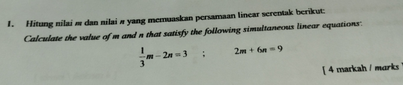 Hitung nilai m dan nilai n yang memuaskan persamaan linear serentak berikut: 
Calculate the value of m and n that satisfy the following simultaneous linear equations:
 1/3 m-2n=3; 2m+6n=9
[ 4 markah / marks