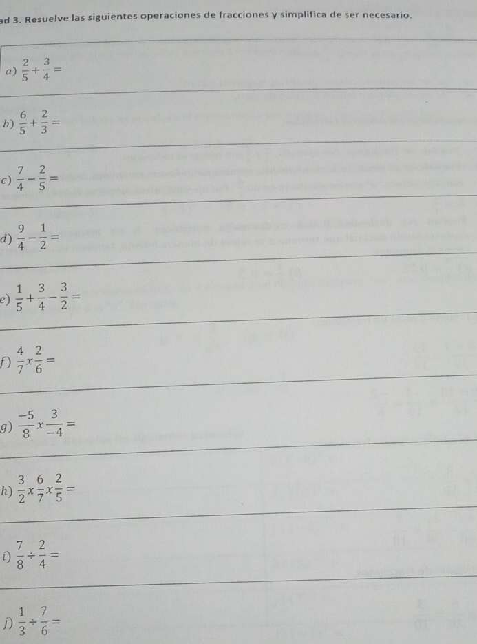 ad 3. Resuelve las siguientes operaciones de fracciones y simplifica de ser necesario. 
a)  2/5 + 3/4 =
b)  6/5 + 2/3 =
c)  7/4 - 2/5 =
d)  9/4 - 1/2 =
e)  1/5 + 3/4 - 3/2 =
D  4/7 *  2/6 =
g)  (-5)/8 *  3/-4 =
h)  3/2 *  6/7 *  2/5 =
i)  7/8 /  2/4 =
j)  1/3 /  7/6 =