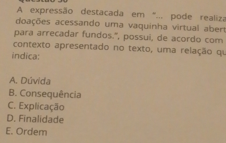 A expressão destacada em “... pode realiza
doações acessando uma vaquinha virtual abert
para arrecadar fundos.”, possui, de acordo com
contexto apresentado no texto, uma relação qu
indica:
A. Dúvida
B. Consequência
C. Explicação
D. Finalidade
E. Ordem