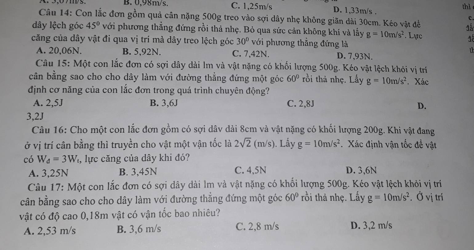 thì
A. 5,07ms. B. 0,98m/s. C. 1,25m/s D. 1,33m/s .
Câu 14: Con lắc đơn gồm quả cân nặng 500g treo vào sợi dây nhẹ không giãn dài 30cm. Kéo vật đề
c.
đấ
dây lệch góc 45° với phương thẳng đứng rồi thả nhẹ. Bỏ qua sức cản không khí và lấy g=10m/s^2. Lực
căng của dây vật đi qua vị trí mà dây treo lệch góc 30° với phương thẳng đứng là
đế
th
A. 20,06N. B. 5,92N. C. 7,42N. D. 7,93N.
Câu 15: Một con lắc đơn có sợi dây dài lm và vật nặng có khối lượng 500g. Kéo vật lệch khỏi vị trí
cân bằng sao cho cho dây làm với đường thẳng đứng một góc 60° rồi thà nhẹ. Lấy g=10m/s^2. Xác
định cơ năng của con lắc đơn trong quá trình chuyên động?
A. 2,5J B. 3,6J C. 2,8J D.
3,2J
Câu 16: Cho một con lắc đơn gồm có sợi dâv dài 8cm và vật nặng có khối lượng 200g. Khi vật đang
ở vị trí cân bằng thì truyền cho vật một vận tốc là 2sqrt(2)(m/s) ). Lấy g=10m/s^2 Xác định vận tốc để vật
có W_d=3W , lực căng của dây khi đó?
A. 3,25N B. 3,45N C. 4,5N D. 3,6N
Câu 17: Một con lắc đơn có sợi dây dài lm và vật nặng có khối lượng 500g. Kéo vật lệch khỏi vị trí
cân bằng sao cho cho dây làm với đường thẳng đứng một góc 60° rồi thả nhẹ. Lấy g=10m/s^2. Ở vị trí
vật có độ cao 0,18m vật có vận tốc bao nhiêu?
A. 2,53 m/s B. 3,6 m/s C. 2,8 m/s D. 3,2 m/s