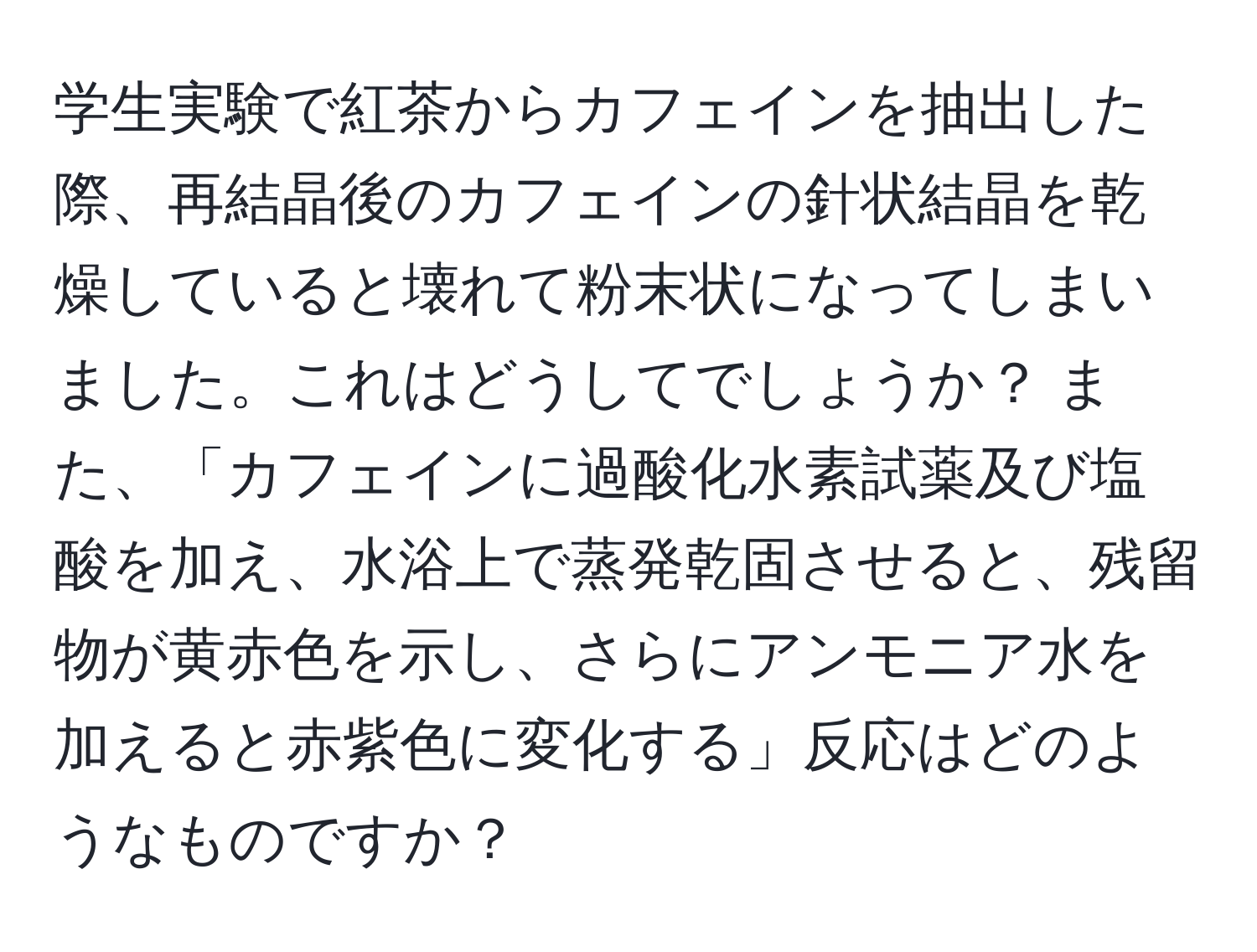 学生実験で紅茶からカフェインを抽出した際、再結晶後のカフェインの針状結晶を乾燥していると壊れて粉末状になってしまいました。これはどうしてでしょうか？ また、「カフェインに過酸化水素試薬及び塩酸を加え、水浴上で蒸発乾固させると、残留物が黄赤色を示し、さらにアンモニア水を加えると赤紫色に変化する」反応はどのようなものですか？