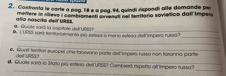 2。 Confronta le carte a pag. 18 e a pag. 94, quindi rispondi alle domande per 
mettere in rilievo i cambiamenti avvenuti nel territorio sovietico dall'Impero 
alla nascita dell'URSS. 
a. Quale sarà la capitale dell'URSS?_ 
_ 
b. L'URSS sarà territorialmente più estesa o meno estesa dell'Impero russo?_ 
_ 
_ 
c. Quali territori europei che facevano parte dell’Impero russo non faranno parte 
dell'URSS? 
_ 
_ 
d. Quale sarà lo Stato più esteso dell'URSS? Cambierà rispetto all'Impero russo?