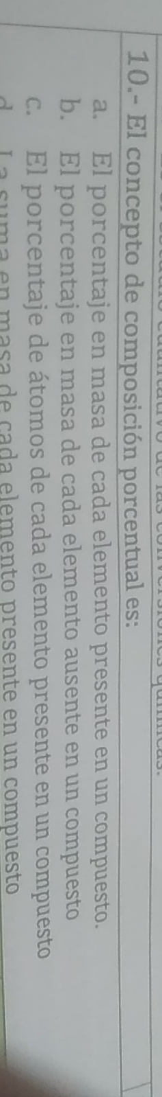 10.- El concepto de composición porcentual es:
a. El porcentaje en masa de cada elemento presente en un compuesto.
b. El porcentaje en masa de cada elemento ausente en un compuesto
c. El porcentaje de átomos de cada elemento presente en un compuesto
da La suma en masa de cada elemento presente en un compuesto