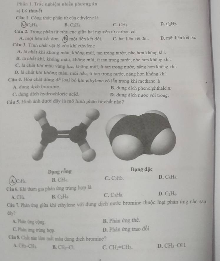 Phần 1. Trắc nghiệm nhiều phương án
a) Lý thuyết
Cầu 1. Công thức phân tử của ethylene là
D.
C_2H_4. B. C_2H_6. C. CH₄. C_2H_2.
Cầu 2. Trong phân tử ethylene giữa hai nguyên tử carbon có
A. một liên kết đơn. (B) một liên kết đôi. C. hai liên kết đôi. D. một liên kết ba.
Cầu 3. Tính chất vật lý của khí ethylene
A. là chất khí không màu, không mùi, tan trong nước, nhẹ hơn không khí.
B, là chất khí, không màu, không mùi, ít tan trong nước, nhẹ hơn không khí.
C. là chất khí màu vàng lục, không mùi, ít tan trong nước, nặng hơn không khí.
D. là chất khí không màu, mùi hắc, ít tan trong nước, nặng hơn không khí.
Câu 4. Hóa chất dùng để loại bỏ khí ethylene có lẫn trong khí methane là
A. dung djch bromine. B. dung dịch phenolphthalein.
C. dung dịch hydrochloric acid. D. dung dịch nước vôi trong.
Câu 5. Hình ảnh dưới đây là mô hình phân tử chất nào?
Dạng rỗng Dạng đặc
(A. C:H₄ B. CH₄. C. C₂H2. D. C_6H_6.
Cầu 6, Khi tham gia phản ứng trùng hợp là
A. CH₄. B. C_2H_4 C. C₃H₈. D. C_2H_6.
Câu 7. Phản ứng giữa khí ethylene với dung dịch nước bromine thuộc loại phản ứng nào sau
däy?
A. Phản ứng cộng. B. Phản ứng thể.
C. Phân ứng trùng hợp. D. Phản ứng trao đổi.
Câu 8. Chất nào làm mắt màu dung dịch bromine?
A. CH₃--CH). B. CH-CI. C. CH_2=CH_2. D. CH_3-OH