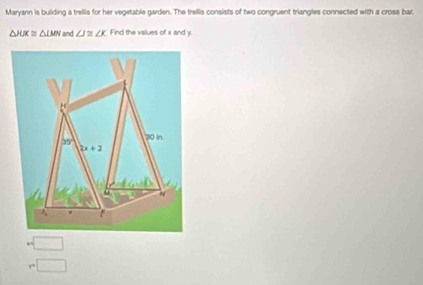 Maryann is building a trellis for her vegetable garden. The trelllis consists of two congruent triangles connected with a cross bar.
△ HJK≌ △ LMN and ∠ J≌ ∠ K Find the values of x and y.
□
_ 