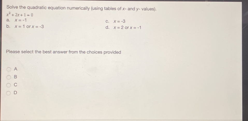 Solve the quadratic equation numerically (using tables of x - and y - values)..
x^2+2x+1=0
a. x=-1 c. x=-3
b. x=1 or x=-3 d. x=2 or x=-1
Please select the best answer from the choices provided
A
B
C
D